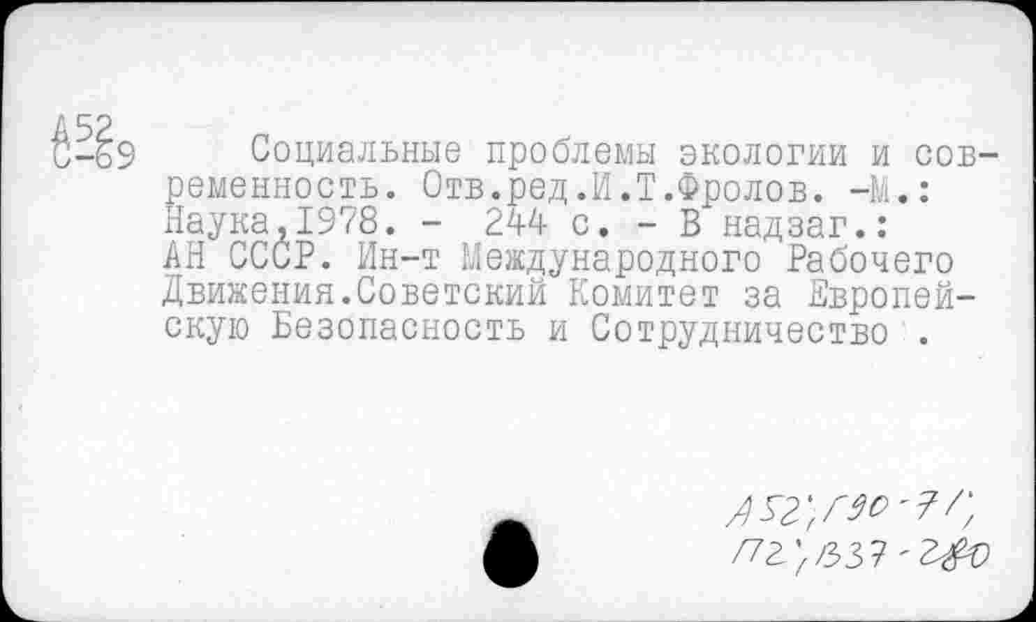 ﻿Социальные проблемы экологии и сов ременность. Отв.ред.И.Т.Фролов. -М.: Наука,1978. - 244 с. - В надзаг.: АН СССР. Ин-т Международного Рабочего Движения.Советский Комитет за Европейскую Безопасность и Сотрудничество .